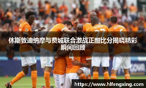 休斯敦迪纳摩与费城联合激战正酣比分揭晓精彩瞬间回顾